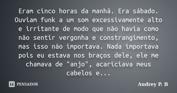 Eram cinco horas da manhã. Era sábado. Ouviam funk a um som excessivamente alto e irritante de modo que não havia como não sentir vergonha e constrangimento, ma... Frase de Audrey P.B.