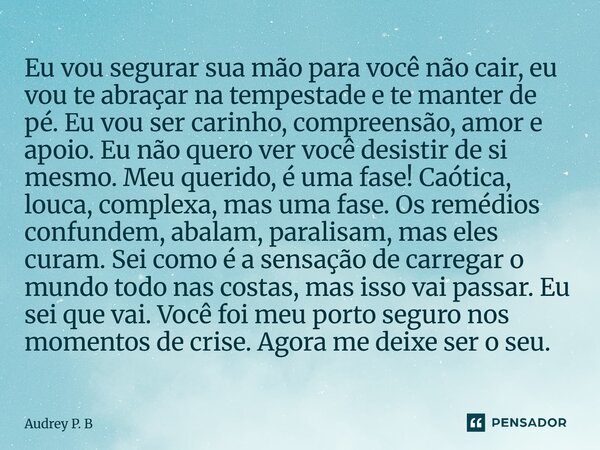Eu vou segurar sua mão para você não cair, eu vou te abraçar na tempestade e te manter de pé. Eu vou ser carinho, compreensão, amor e apoio. Eu não quero ver ... Frase de Audrey P. B.