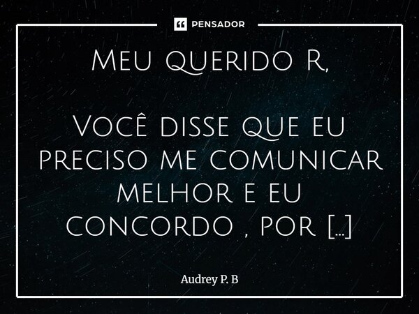 ⁠Meu querido R, Você disse que eu preciso me comunicar melhor e eu concordo , por isso estou lhe escrevendo de novo. Eu não sei se o fato de escrever significa ... Frase de Audrey P. B.