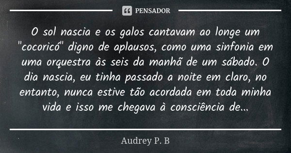 O sol nascia e os galos cantavam ao longe um "cocoricó" digno de aplausos, como uma sinfonia em uma orquestra às seis da manhã de um sábado. O dia nas... Frase de Audrey P.B.