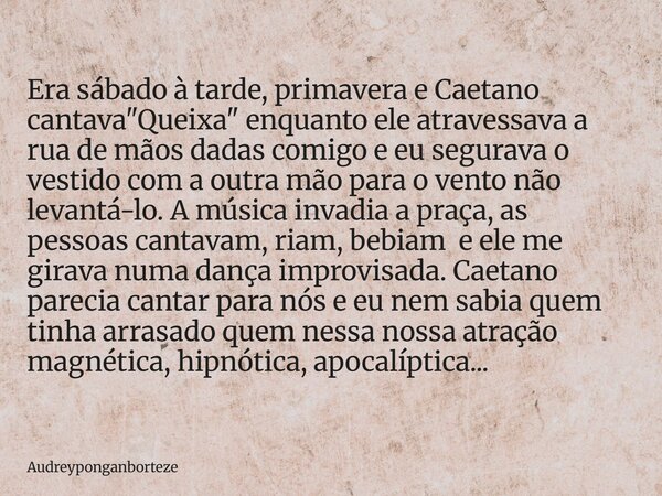 Era sábado à tarde, primavera e Caetano cantava "Queixa" enquanto ele atravessava a rua de mãos dadas comigo e eu segurava o vestido com a outra mão p... Frase de audreyponganborteze.