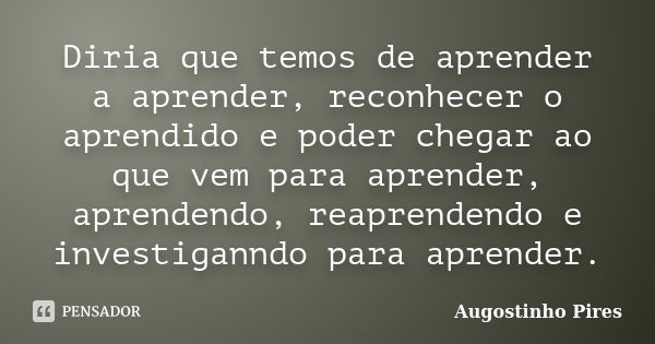 Diria que temos de aprender a aprender, reconhecer o aprendido e poder chegar ao que vem para aprender, aprendendo, reaprendendo e investiganndo para aprender.... Frase de Augostinho Pires.