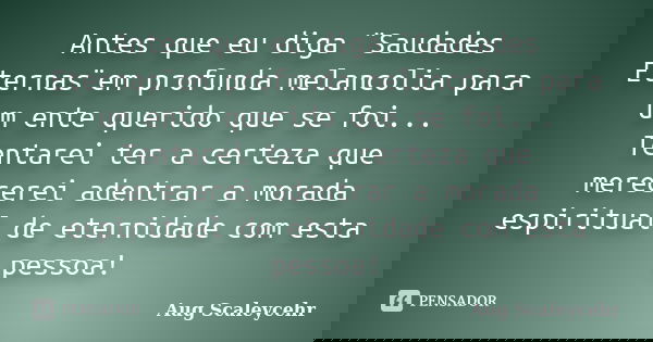 Antes que eu diga ¨Saudades Eternas¨em profunda melancolia para um ente querido que se foi... Tentarei ter a certeza que merecerei adentrar a morada espiritual ... Frase de Aug Scaleycehr.