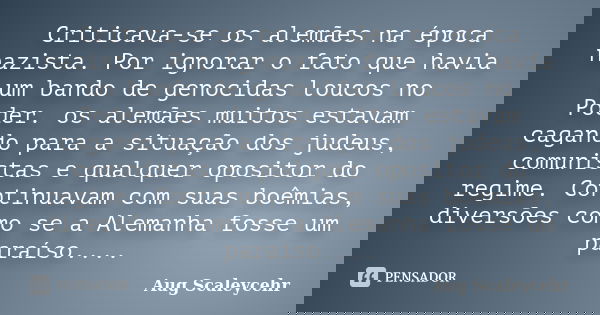 Criticava-se os alemães na época nazista. Por ignorar o fato que havia um bando de genocidas loucos no Poder. os alemães muitos estavam cagando para a situação ... Frase de Aug Scaleycehr.