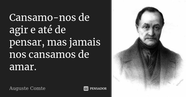 Cansamo-nos de agir e até de pensar, mas jamais nos cansamos de amar.... Frase de Auguste Comte.