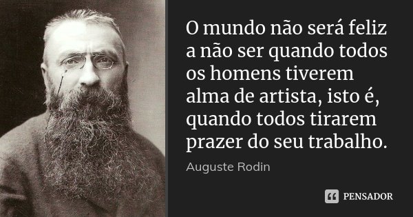 O mundo não será feliz a não ser quando todos os homens tiverem alma de artista, isto é, quando todos tirarem prazer do seu trabalho.... Frase de Auguste Rodin.