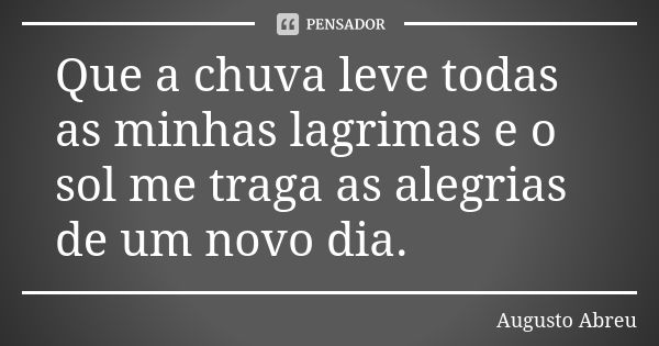 Que a chuva leve todas as minhas lagrimas e o sol me traga as alegrias de um novo dia.... Frase de Augusto Abreu.