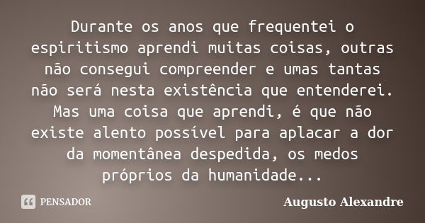 Durante os anos que frequentei o espiritismo aprendi muitas coisas, outras não consegui compreender e umas tantas não será nesta existência que entenderei. Mas ... Frase de Augusto Alexandre.