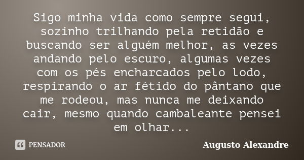 Sigo minha vida como sempre segui, sozinho trilhando pela retidão e buscando ser alguém melhor, as vezes andando pelo escuro, algumas vezes com os pés encharcad... Frase de Augusto Alexandre.