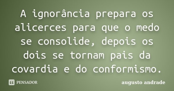 A ignorância prepara os alicerces para que o medo se consolide, depois os dois se tornam pais da covardia e do conformismo.... Frase de Augusto Andrade.