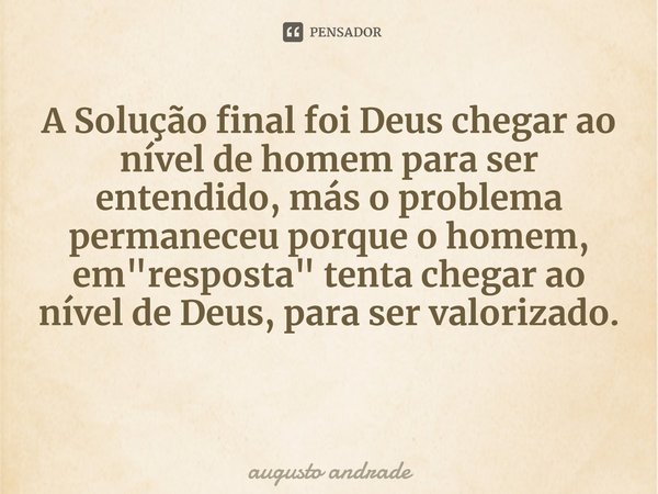 A Solução final foi Deus chegar ao nível de homem para ser entendido, más o problema permaneceu porque o homem, em "resposta" tenta chegar ao nível de... Frase de augusto andrade.