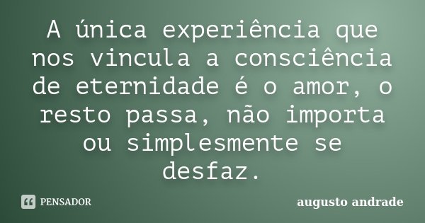 A única experiência que nos vincula a consciência de eternidade é o amor, o resto passa, não importa ou simplesmente se desfaz.... Frase de Augusto Andrade.