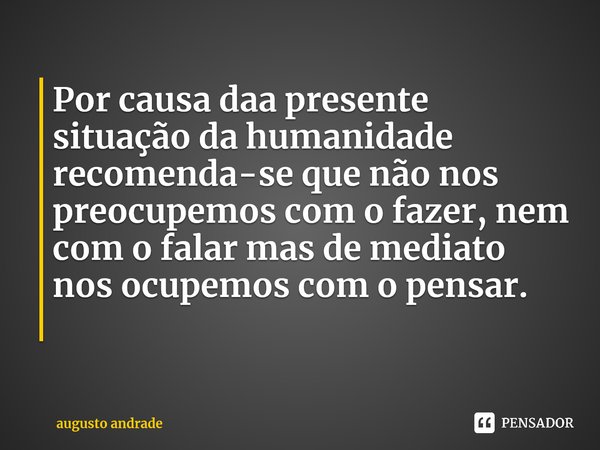 Por causa daa presente situação da humanidade recomenda-se que não nos preocupemos com o fazer, nem com o falar mas de mediato nos ocupemos com o pensar. ⁠... Frase de augusto andrade.