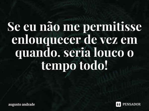 Se eu não me permitisse enlouquecer de vez em quando. seria louco o tempo todo! ⁠... Frase de augusto andrade.