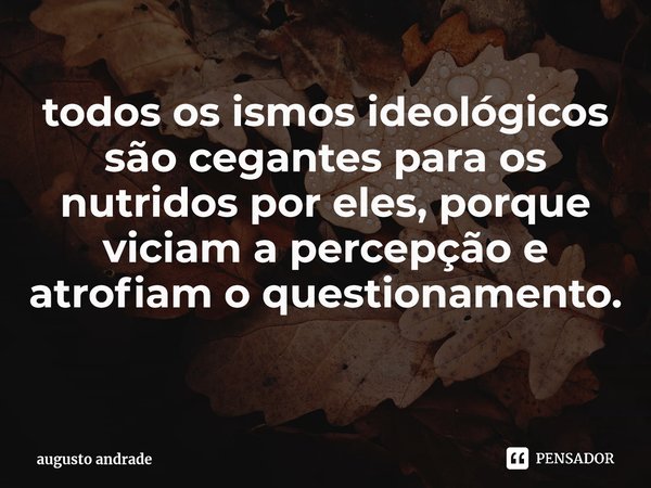 todos os ismos ideológicos são cegantes para os nutridos por eles, porque viciam a percepção e atrofiam o questionamento. ⁠... Frase de augusto andrade.