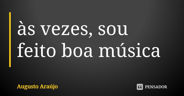 às vezes, sou feito boa música... Frase de Augusto Araújo.