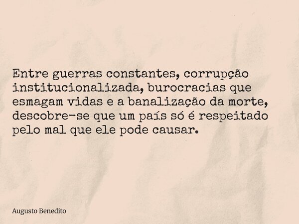 Entre guerras constantes, corrupção institucionalizada, burocracias que esmagam vidas e a banalização da morte, descobre-se que um país só é respeitado pelo mal... Frase de Augusto Benedito.