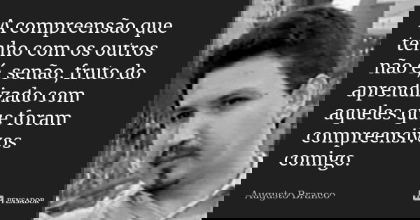 A compreensão que tenho com os outros não é, senão, fruto do aprendizado com aqueles que foram compreensivos comigo.... Frase de Augusto Branco.