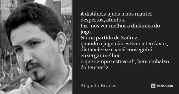 A distância ajuda a nos manter despertos, atentos; faz-nos ver melhor a dinâmica do jogo. Numa partida de Xadrez, quando o jogo não estiver a teu favor, distanc... Frase de Augusto Branco.