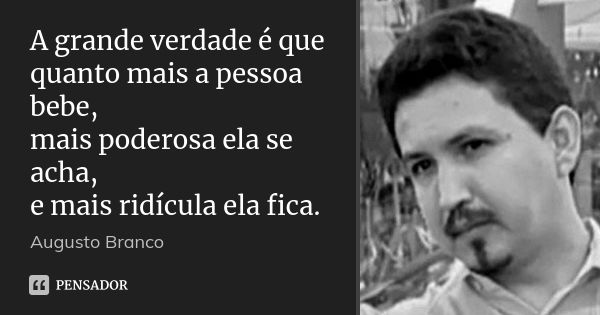 A grande verdade é que quanto mais a pessoa bebe, mais poderosa ela se acha, e mais ridícula ela fica.... Frase de Augusto Branco.