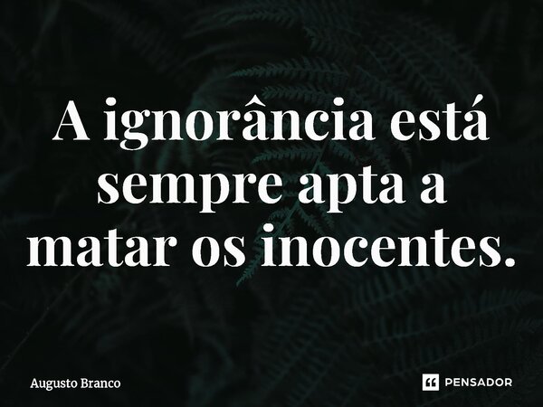 ⁠A ignorância está sempre apta a matar os inocentes.... Frase de Augusto Branco.