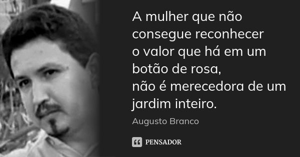 A mulher que não consegue reconhecer o valor que há em um botão de rosa, não é merecedora de um jardim inteiro.... Frase de Augusto Branco.