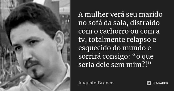 A mulher verá seu marido no sofá da sala, distraído com o cachorro ou com a tv, totalmente relapso e esquecido do mundo e sorrirá consigo: “o que seria dele sem... Frase de Augusto Branco.