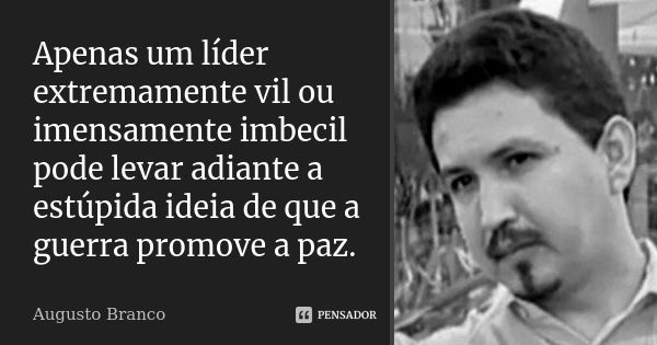 Apenas um líder extremamente vil ou imensamente imbecil pode levar adiante a estúpida ideia de que a guerra promove a paz.... Frase de Augusto Branco.