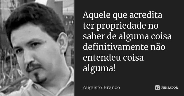 Aquele que acredita ter propriedade no saber de alguma coisa definitivamente não entendeu coisa alguma!... Frase de Augusto Branco.