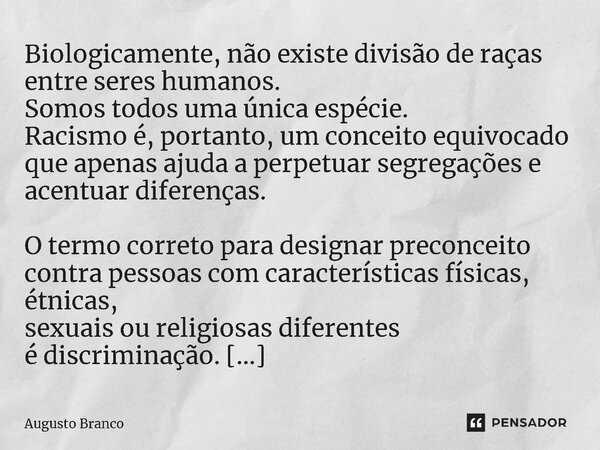 ⁠Biologicamente, não existe divisão de raças entre seres humanos. Somos todos uma única espécie. Racismo é, portanto, um conceito equivocado que apenas ajuda a ... Frase de Augusto Branco.