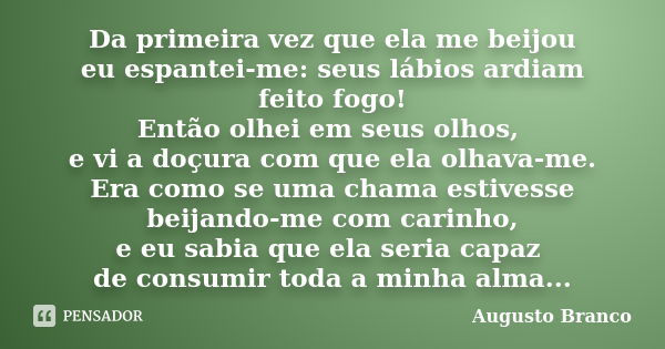 Da primeira vez que ela me beijou eu espantei-me: seus lábios ardiam feito fogo! Então olhei em seus olhos, e vi a doçura com que ela olhava-me. Era como se uma... Frase de Augusto Branco.