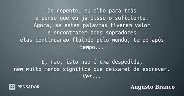 De repente, eu olho para trás e penso que eu já disse o suficiente. Agora, se estas palavras tiverem valor e encontrarem bons sopradores elas continuarão fluind... Frase de Augusto Branco.