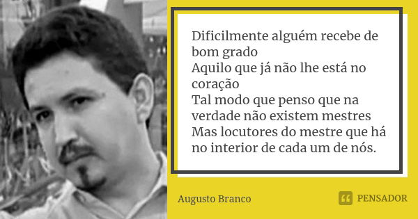 Dificilmente alguém recebe de bom grado Aquilo que já não lhe está no coração Tal modo que penso que na verdade não existem mestres Mas locutores do mestre que ... Frase de Augusto Branco.