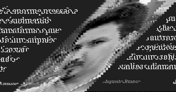 É a enorme pressão a que é submetido Que transforma o que outrora foi um simples e rejeitável carvão Em um cobiçado e valioso diamante.... Frase de Augusto Branco.