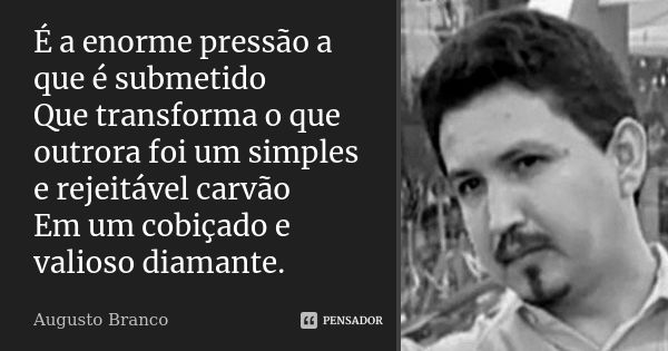 É a enorme pressão a que é submetido Que transforma o que outrora foi um simples e rejeitável carvão Em um cobiçado e valioso diamante.... Frase de Augusto Branco.