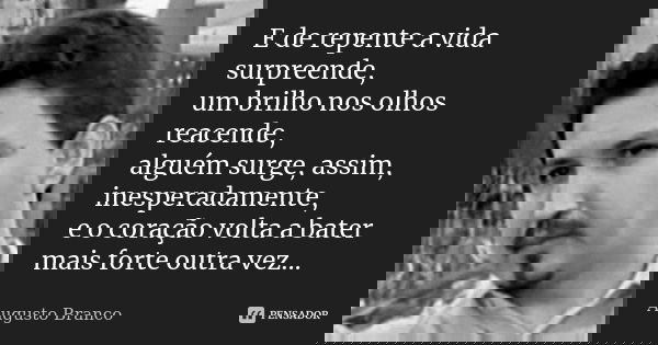 E de repente a vida surpreende, um brilho nos olhos reacende, alguém surge, assim, inesperadamente, e o coração volta a bater mais forte outra vez...... Frase de Augusto Branco.