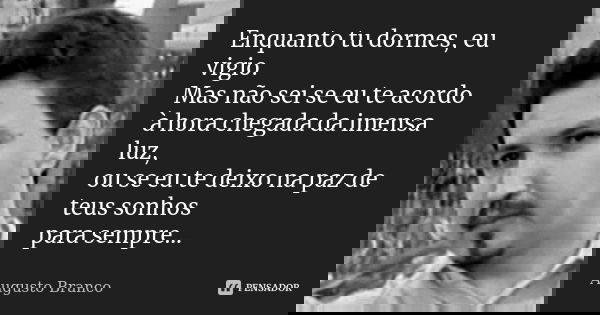 Enquanto tu dormes, eu vigio. Mas não sei se eu te acordo à hora chegada da imensa luz, ou se eu te deixo na paz de teus sonhos para sempre...... Frase de Augusto Branco.