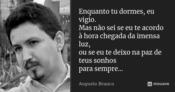 Enquanto tu dormes, eu vigio. Mas não sei se eu te acordo à hora chegada da imensa luz, ou se eu te deixo na paz de teus sonhos para sempre...... Frase de Augusto Branco.