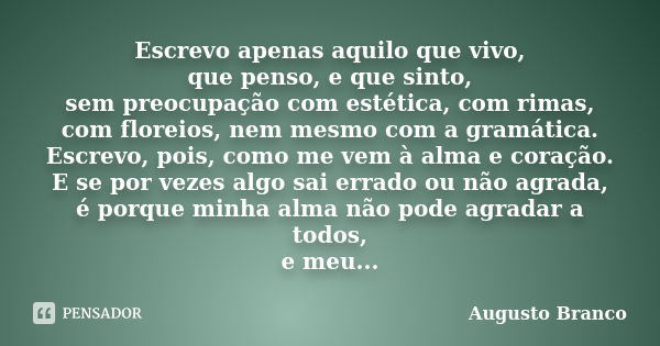 Escrevo apenas aquilo que vivo, que penso, e que sinto, sem preocupação com estética, com rimas, com floreios, nem mesmo com a gramática. Escrevo, pois, como me... Frase de Augusto Branco.