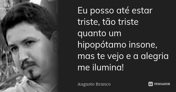 Eu posso até estar triste, tão triste quanto um hipopótamo insone, mas te vejo e a alegria me ilumina!... Frase de Augusto Branco.