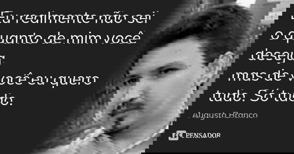 Eu realmente não sei o quanto de mim você deseja, mas de você eu quero tudo. Só tudo.... Frase de Augusto Branco.
