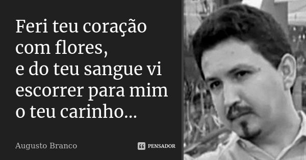 Feri teu coração com flores, e do teu sangue vi escorrer para mim o teu carinho...... Frase de Augusto Branco.