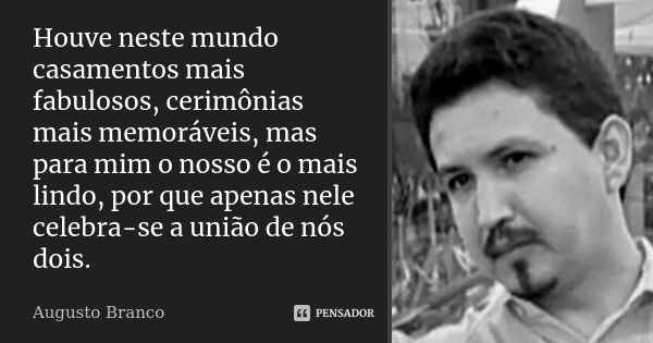 Houve neste mundo casamentos mais fabulosos, cerimônias mais memoráveis, mas para mim o nosso é o mais lindo, por que apenas nele celebra-se a união de nós dois... Frase de Augusto Branco.