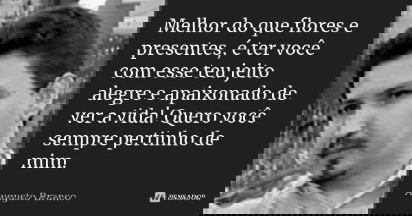 Melhor do que flores e presentes, é ter você com esse teu jeito alegre e apaixonado de ver a vida! Quero você sempre pertinho de mim.... Frase de Augusto Branco.