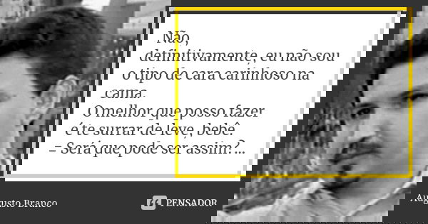 Não, definitivamente, eu não sou o tipo de cara carinhoso na cama. O melhor que posso fazer é te surrar de leve, bebê. = Será que pode ser assim?...... Frase de Augusto Branco.