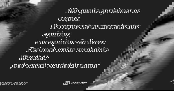 Não queira aprisionar os corpos. Os corpos são as moradas dos espíritos, e os espíritos são livres. E só onde existe verdadeira liberdade pode existir verdadeir... Frase de Augusto Branco.