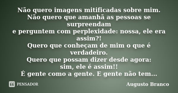 Não quero imagens mitificadas sobre mim. Não quero que amanhã as pessoas se surpreendam e perguntem com perplexidade: nossa, ele era assim?! Quero que conheçam ... Frase de Augusto Branco.