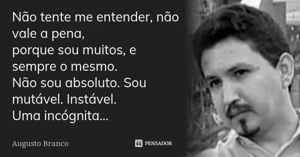 Não tente me entender, não vale a pena, porque sou muitos, e sempre o mesmo. Não sou absoluto. Sou mutável. Instável. Uma incógnita...... Frase de Augusto Branco.