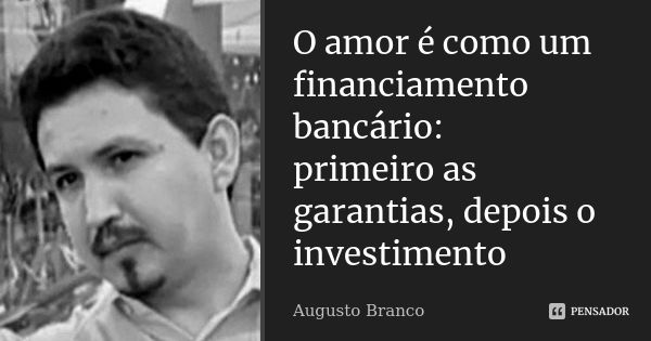 O amor é como um financiamento bancário: primeiro as garantias, depois o investimento... Frase de Augusto Branco.