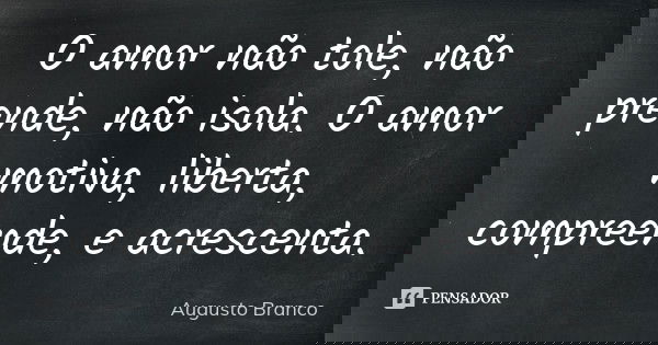O amor não tole, não prende, não isola. O amor motiva, liberta, compreende, e acrescenta.... Frase de Augusto Branco.